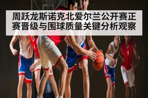 周跃龙斯诺克北爱尔兰公开赛正赛晋级与围球质量关键分析观察