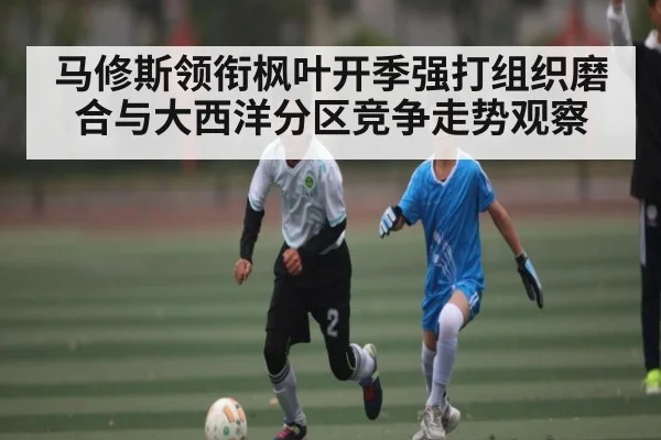 马修斯领衔枫叶开季强打组织磨合与大西洋分区竞争走势观察